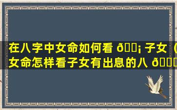 在八字中女命如何看 🐡 子女（女命怎样看子女有出息的八 🐞 字）